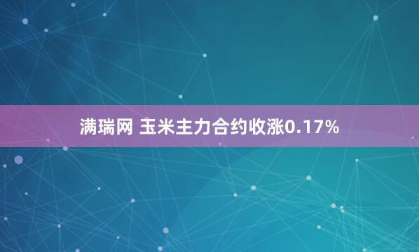 满瑞网 玉米主力合约收涨0.17%
