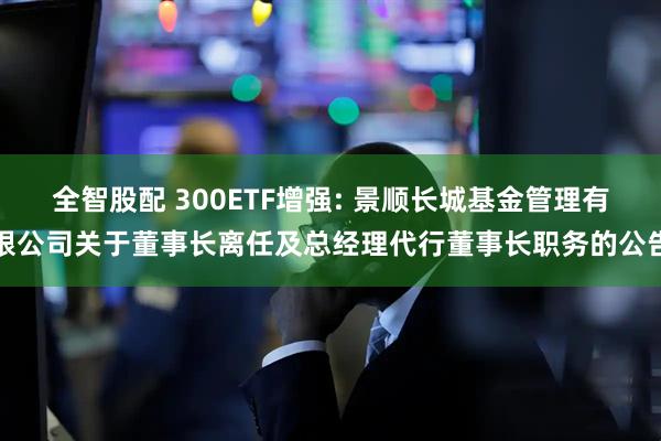 全智股配 300ETF增强: 景顺长城基金管理有限公司关于董事长离任及总经理代行董事长职务的公告