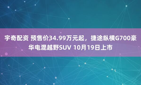 宇奇配资 预售价34.99万元起，捷途纵横G700豪华电混越野SUV 10月19日上市