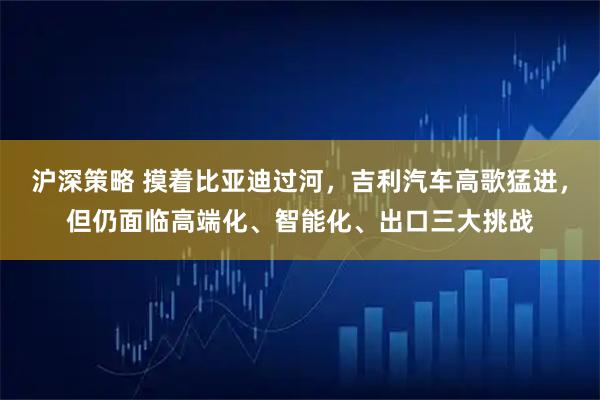 沪深策略 摸着比亚迪过河，吉利汽车高歌猛进，但仍面临高端化、智能化、出口三大挑战