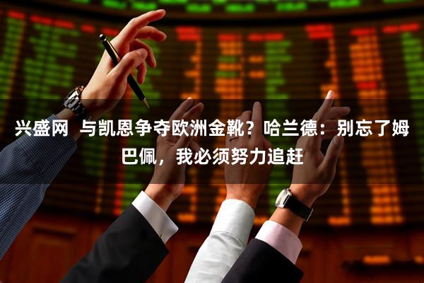 兴盛网  与凯恩争夺欧洲金靴？哈兰德：别忘了姆巴佩，我必须努力追赶