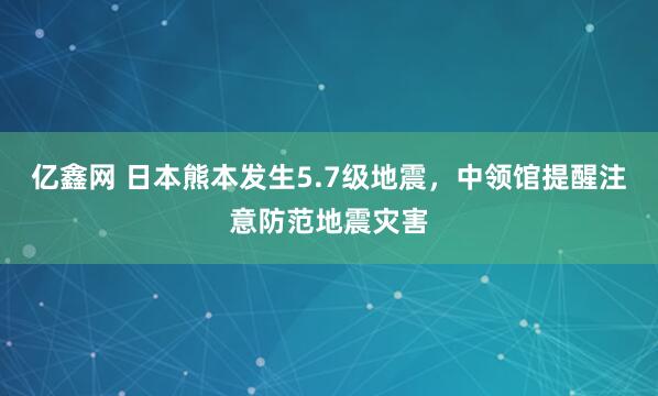 亿鑫网 日本熊本发生5.7级地震，中领馆提醒注意防范地震灾害