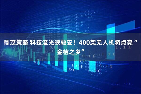 鼎茂策略 科技流光映融安！400架无人机将点亮“金桔之乡”