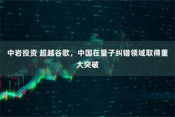 中岩投资 超越谷歌，中国在量子纠错领域取得重大突破