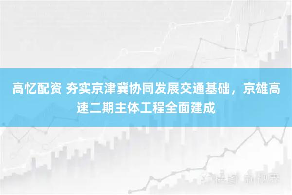 高忆配资 夯实京津冀协同发展交通基础，京雄高速二期主体工程全面建成