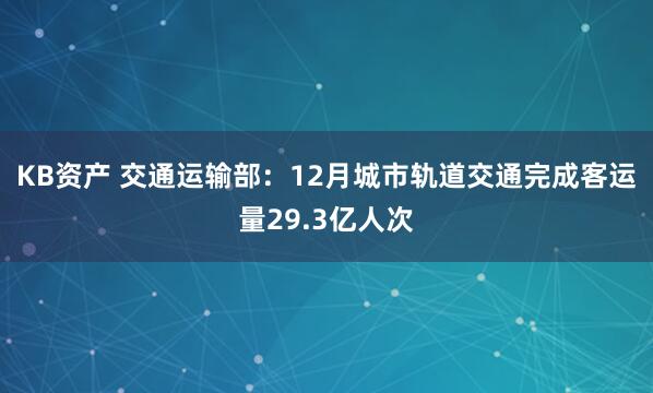 KB资产 交通运输部：12月城市轨道交通完成客运量29.3亿人次