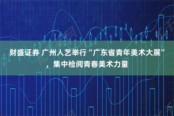 财盛证券 广州人艺举行“广东省青年美术大展”，集中检阅青春美术力量