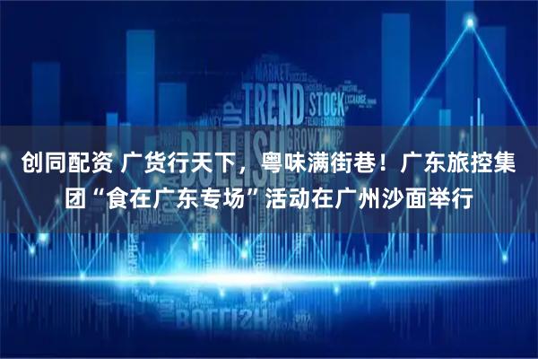 创同配资 广货行天下，粤味满街巷！广东旅控集团“食在广东专场”活动在广州沙面举行