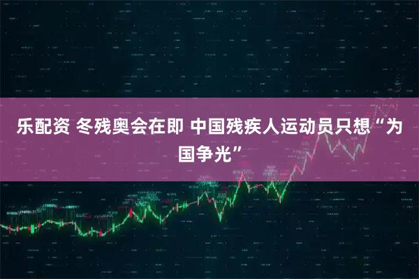 乐配资 冬残奥会在即 中国残疾人运动员只想“为国争光”