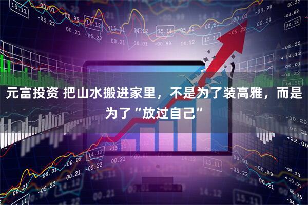 元富投资 把山水搬进家里，不是为了装高雅，而是为了“放过自己”