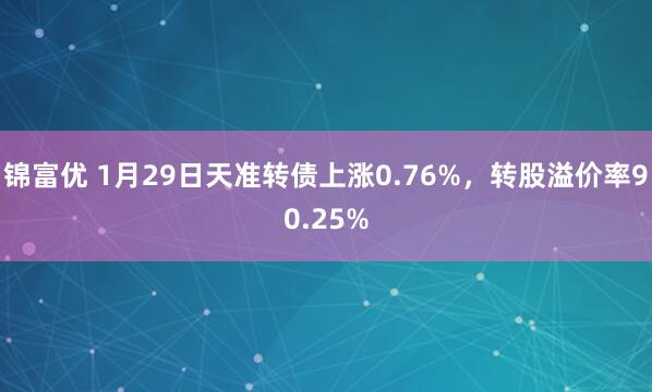 锦富优 1月29日天准转债上涨0.76%,转股溢价率90.25%