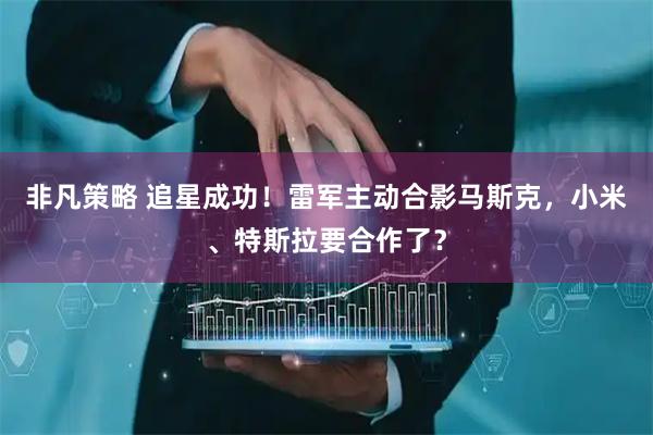 非凡策略 追星成功！雷军主动合影马斯克，小米、特斯拉要合作了？